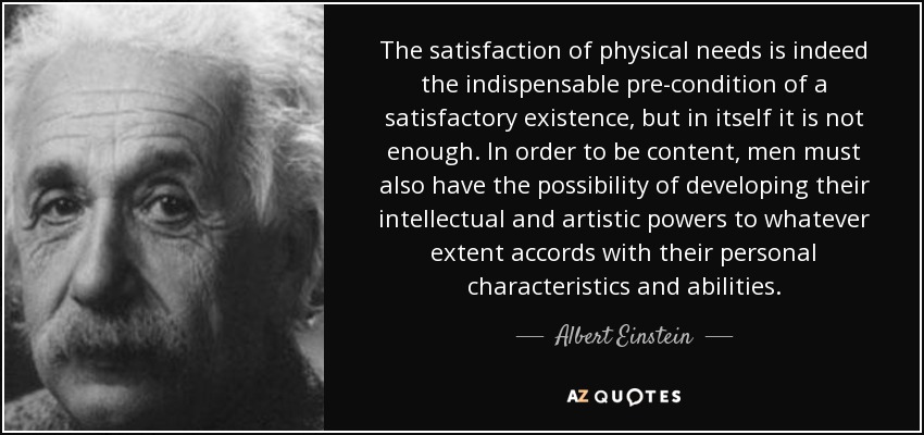 The satisfaction of physical needs is indeed the indispensable pre-condition of a satisfactory existence, but in itself it is not enough. In order to be content, men must also have the possibility of developing their intellectual and artistic powers to whatever extent accords with their personal characteristics and abilities. - Albert Einstein