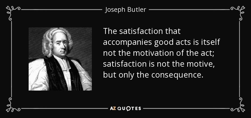 The satisfaction that accompanies good acts is itself not the motivation of the act; satisfaction is not the motive, but only the consequence. - Joseph Butler