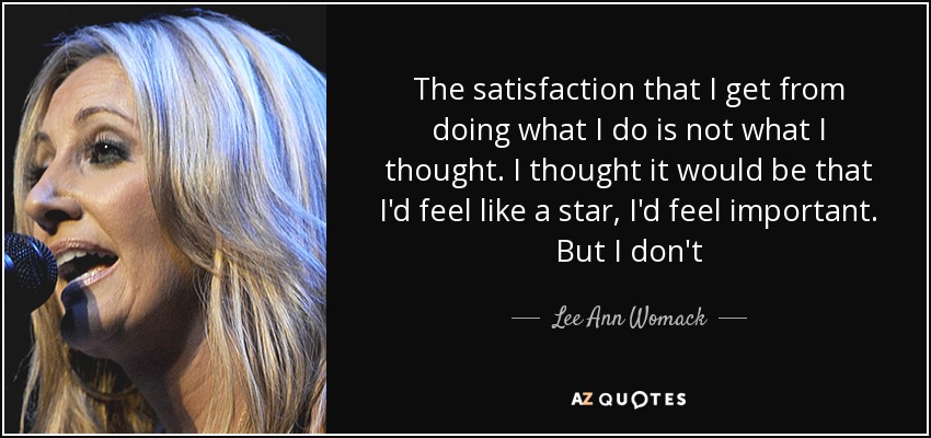 The satisfaction that I get from doing what I do is not what I thought. I thought it would be that I'd feel like a star, I'd feel important. But I don't - Lee Ann Womack