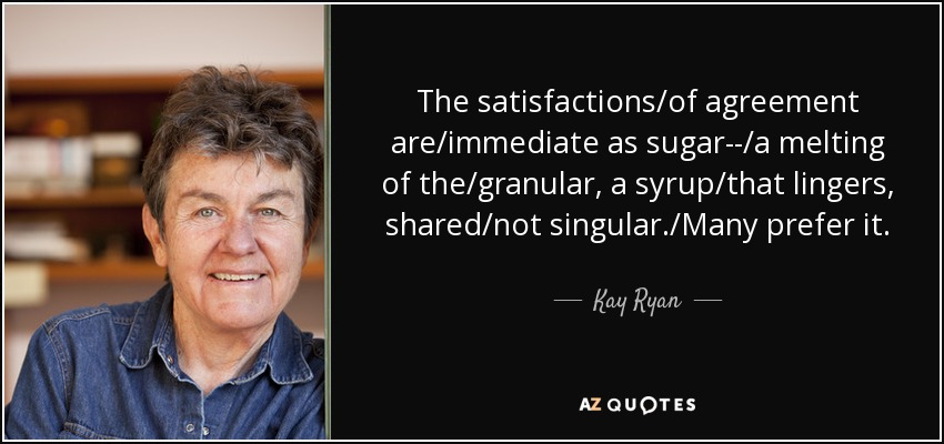 The satisfactions/of agreement are/immediate as sugar--/a melting of the/granular, a syrup/that lingers, shared/not singular./Many prefer it. - Kay Ryan