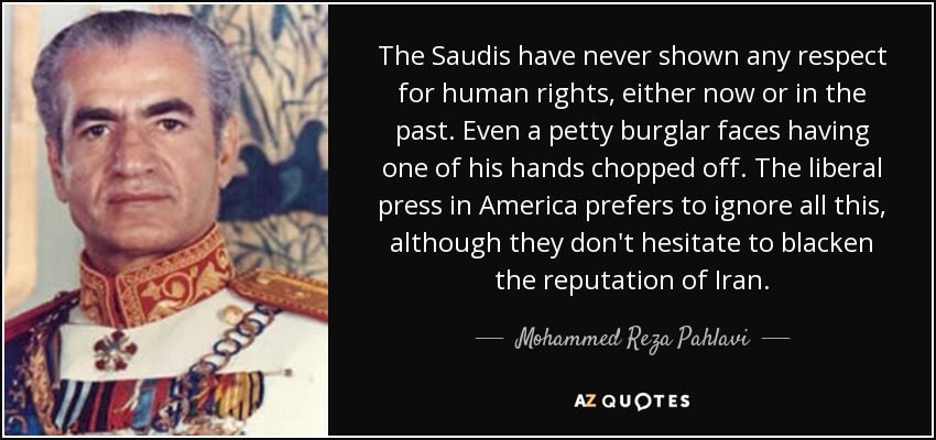 The Saudis have never shown any respect for human rights, either now or in the past. Even a petty burglar faces having one of his hands chopped off. The liberal press in America prefers to ignore all this, although they don't hesitate to blacken the reputation of Iran. - Mohammed Reza Pahlavi