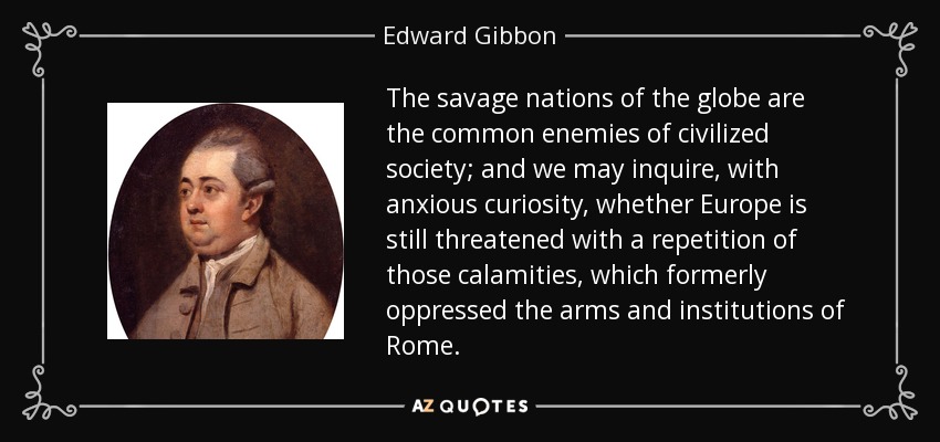 The savage nations of the globe are the common enemies of civilized society; and we may inquire, with anxious curiosity, whether Europe is still threatened with a repetition of those calamities, which formerly oppressed the arms and institutions of Rome. - Edward Gibbon