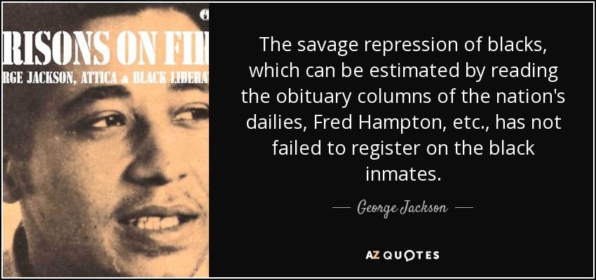 The savage repression of blacks, which can be estimated by reading the obituary columns of the nation's dailies, Fred Hampton, etc., has not failed to register on the black inmates. - George Jackson