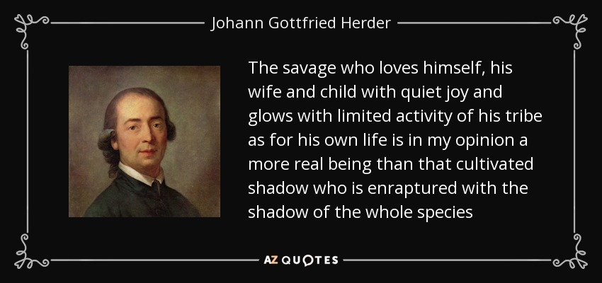 The savage who loves himself, his wife and child with quiet joy and glows with limited activity of his tribe as for his own life is in my opinion a more real being than that cultivated shadow who is enraptured with the shadow of the whole species - Johann Gottfried Herder