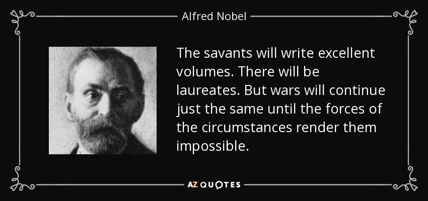 The savants will write excellent volumes. There will be laureates. But wars will continue just the same until the forces of the circumstances render them impossible. - Alfred Nobel