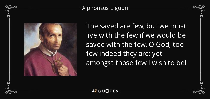 The saved are few, but we must live with the few if we would be saved with the few. O God, too few indeed they are: yet amongst those few I wish to be! - Alphonsus Liguori