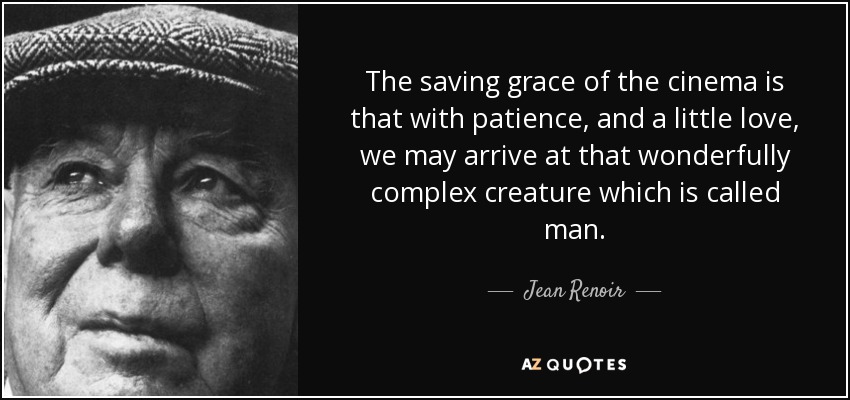 The saving grace of the cinema is that with patience, and a little love, we may arrive at that wonderfully complex creature which is called man. - Jean Renoir