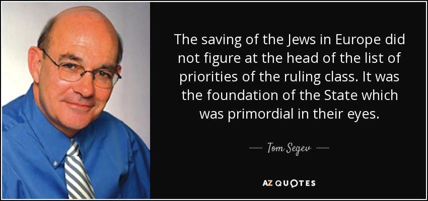 The saving of the Jews in Europe did not figure at the head of the list of priorities of the ruling class. It was the foundation of the State which was primordial in their eyes. - Tom Segev