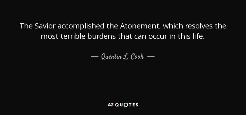 The Savior accomplished the Atonement, which resolves the most terrible burdens that can occur in this life. - Quentin L. Cook