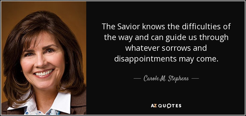 The Savior knows the difficulties of the way and can guide us through whatever sorrows and disappointments may come. - Carole M. Stephens