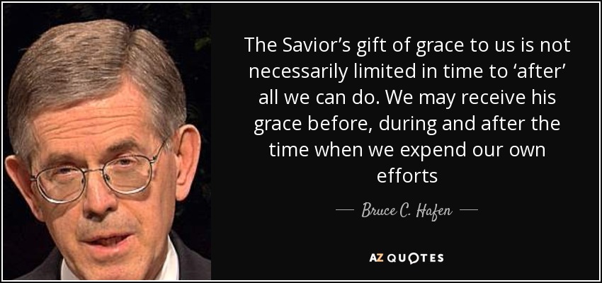 The Savior’s gift of grace to us is not necessarily limited in time to ‘after’ all we can do. We may receive his grace before, during and after the time when we expend our own efforts - Bruce C. Hafen