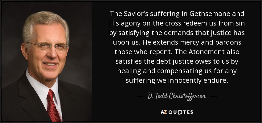 The Savior's suffering in Gethsemane and His agony on the cross redeem us from sin by satisfying the demands that justice has upon us. He extends mercy and pardons those who repent. The Atonement also satisfies the debt justice owes to us by healing and compensating us for any suffering we innocently endure. - D. Todd Christofferson