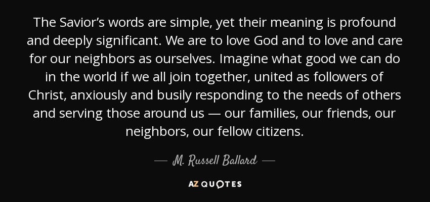 The Savior’s words are simple, yet their meaning is profound and deeply significant. We are to love God and to love and care for our neighbors as ourselves. Imagine what good we can do in the world if we all join together, united as followers of Christ, anxiously and busily responding to the needs of others and serving those around us — our families, our friends, our neighbors, our fellow citizens. - M. Russell Ballard