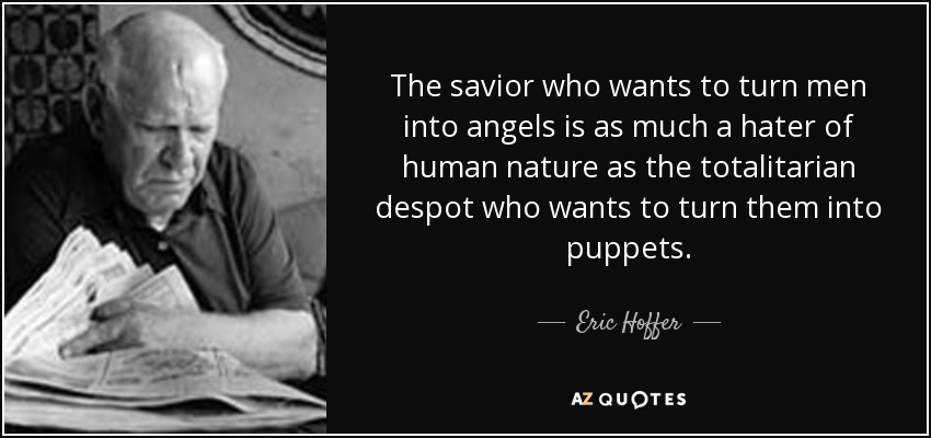 The savior who wants to turn men into angels is as much a hater of human nature as the totalitarian despot who wants to turn them into puppets. - Eric Hoffer