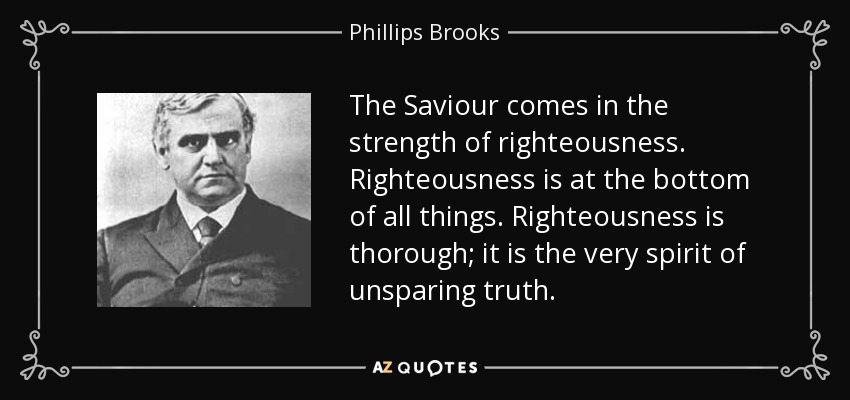 The Saviour comes in the strength of righteousness. Righteousness is at the bottom of all things. Righteousness is thorough; it is the very spirit of unsparing truth. - Phillips Brooks