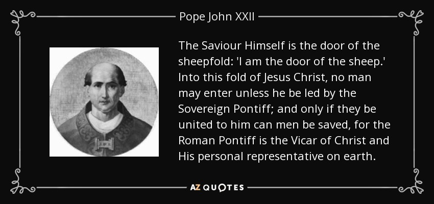 The Saviour Himself is the door of the sheepfold: 'I am the door of the sheep.' Into this fold of Jesus Christ, no man may enter unless he be led by the Sovereign Pontiff; and only if they be united to him can men be saved, for the Roman Pontiff is the Vicar of Christ and His personal representative on earth. - Pope John XXII