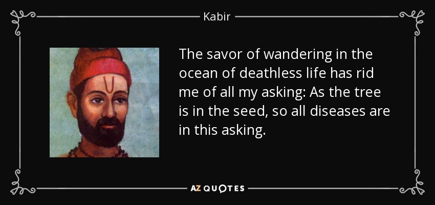 The savor of wandering in the ocean of deathless life has rid me of all my asking: As the tree is in the seed, so all diseases are in this asking. - Kabir