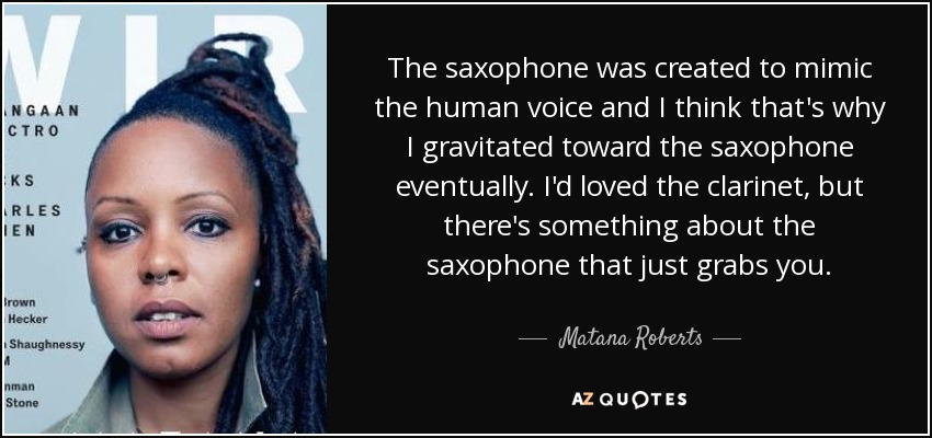 The saxophone was created to mimic the human voice and I think that's why I gravitated toward the saxophone eventually. I'd loved the clarinet, but there's something about the saxophone that just grabs you. - Matana Roberts