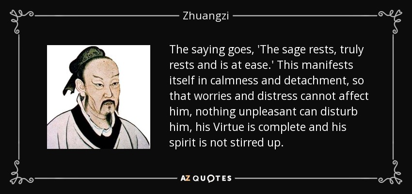The saying goes, 'The sage rests, truly rests and is at ease.' This manifests itself in calmness and detachment, so that worries and distress cannot affect him, nothing unpleasant can disturb him, his Virtue is complete and his spirit is not stirred up. - Zhuangzi