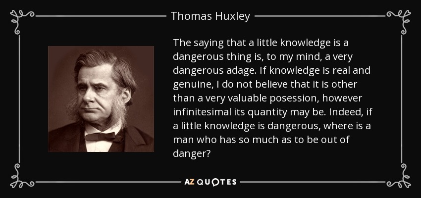 The saying that a little knowledge is a dangerous thing is, to my mind, a very dangerous adage. If knowledge is real and genuine, I do not believe that it is other than a very valuable posession, however infinitesimal its quantity may be. Indeed, if a little knowledge is dangerous, where is a man who has so much as to be out of danger? - Thomas Huxley