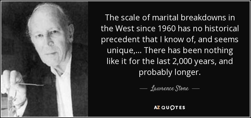 The scale of marital breakdowns in the West since 1960 has no historical precedent that I know of, and seems unique, . . . There has been nothing like it for the last 2,000 years, and probably longer. - Lawrence Stone