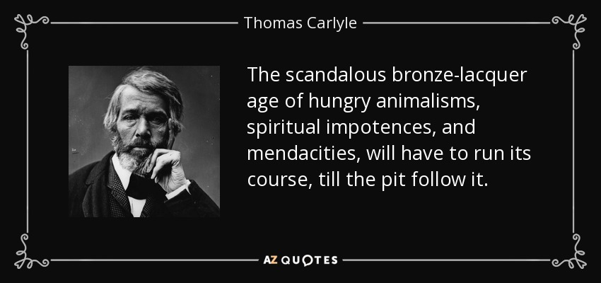 The scandalous bronze-lacquer age of hungry animalisms, spiritual impotences, and mendacities, will have to run its course, till the pit follow it. - Thomas Carlyle