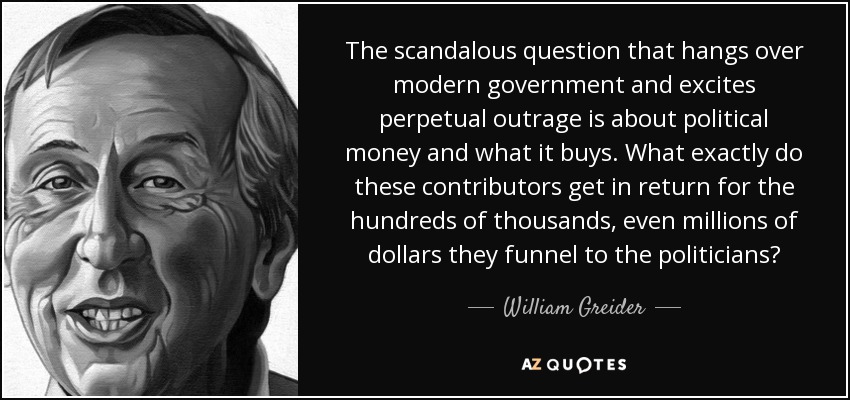 The scandalous question that hangs over modern government and excites perpetual outrage is about political money and what it buys. What exactly do these contributors get in return for the hundreds of thousands, even millions of dollars they funnel to the politicians? - William Greider