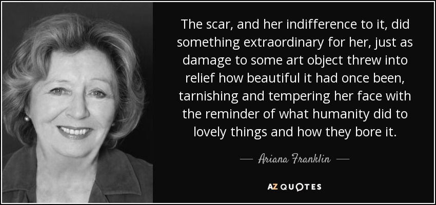 The scar, and her indifference to it, did something extraordinary for her, just as damage to some art object threw into relief how beautiful it had once been, tarnishing and tempering her face with the reminder of what humanity did to lovely things and how they bore it. - Ariana Franklin