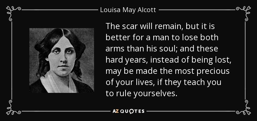 The scar will remain, but it is better for a man to lose both arms than his soul; and these hard years, instead of being lost, may be made the most precious of your lives, if they teach you to rule yourselves. - Louisa May Alcott