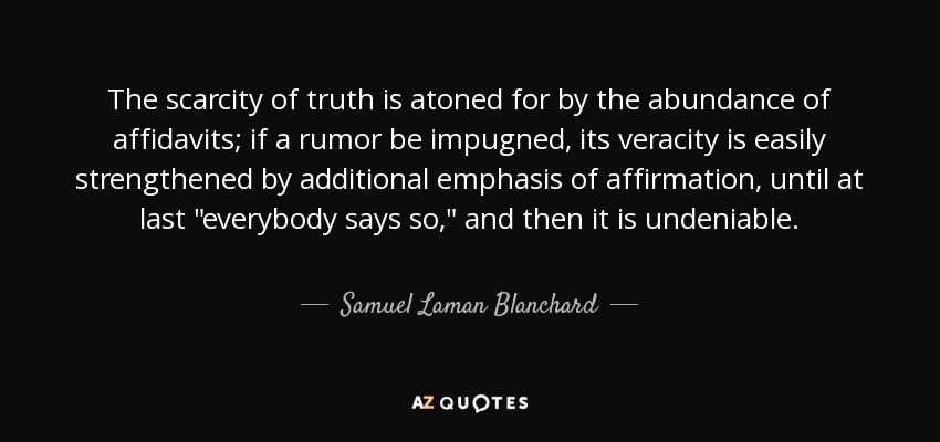 The scarcity of truth is atoned for by the abundance of affidavits; if a rumor be impugned, its veracity is easily strengthened by additional emphasis of affirmation, until at last 