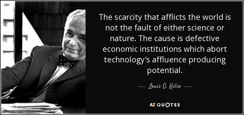 The scarcity that afflicts the world is not the fault of either science or nature. The cause is defective economic institutions which abort technology's affluence producing potential. - Louis O. Kelso
