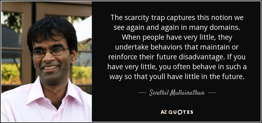 The scarcity trap captures this notion we see again and again in many domains. When people have very little, they undertake behaviors that maintain or reinforce their future disadvantage. If you have very little, you often behave in such a way so that youll have little in the future. - Sendhil Mullainathan