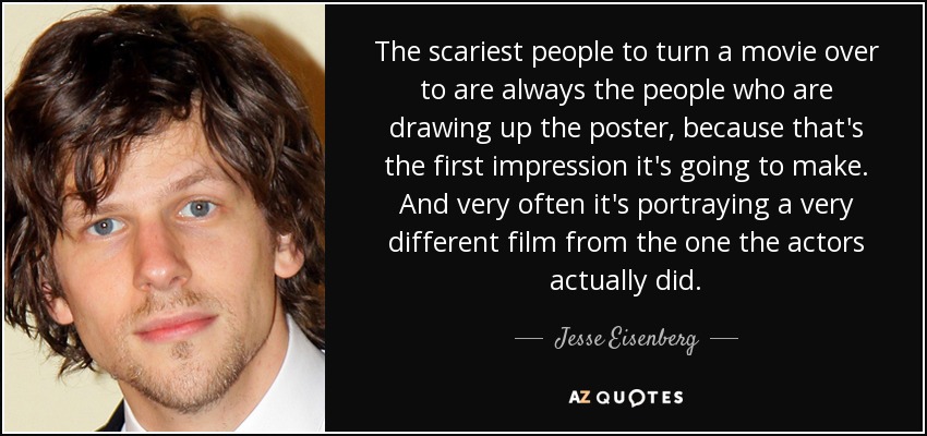 The scariest people to turn a movie over to are always the people who are drawing up the poster, because that's the first impression it's going to make. And very often it's portraying a very different film from the one the actors actually did. - Jesse Eisenberg