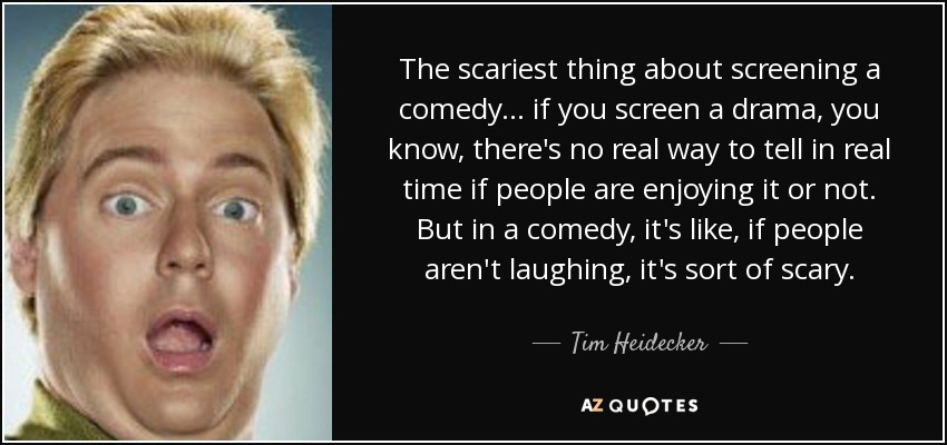 The scariest thing about screening a comedy ... if you screen a drama, you know, there's no real way to tell in real time if people are enjoying it or not. But in a comedy, it's like, if people aren't laughing, it's sort of scary. - Tim Heidecker
