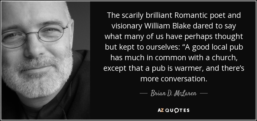 The scarily brilliant Romantic poet and visionary William Blake dared to say what many of us have perhaps thought but kept to ourselves: “A good local pub has much in common with a church, except that a pub is warmer, and there’s more conversation. - Brian D. McLaren