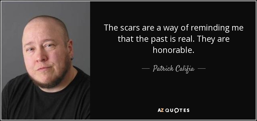 The scars are a way of reminding me that the past is real. They are honorable. - Patrick Califia