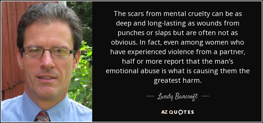 The scars from mental cruelty can be as deep and long-lasting as wounds from punches or slaps but are often not as obvious. In fact, even among women who have experienced violence from a partner, half or more report that the man's emotional abuse is what is causing them the greatest harm. - Lundy Bancroft