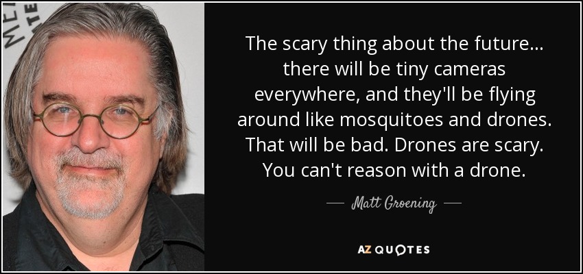 The scary thing about the future... there will be tiny cameras everywhere, and they'll be flying around like mosquitoes and drones. That will be bad. Drones are scary. You can't reason with a drone. - Matt Groening