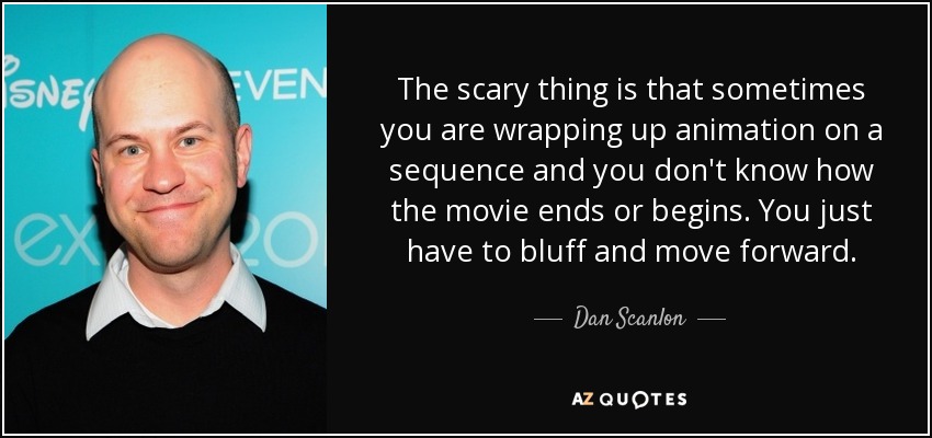 The scary thing is that sometimes you are wrapping up animation on a sequence and you don't know how the movie ends or begins. You just have to bluff and move forward. - Dan Scanlon