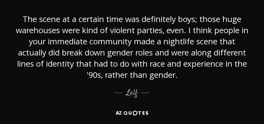The scene at a certain time was definitely boys; those huge warehouses were kind of violent parties, even. I think people in your immediate community made a nightlife scene that actually did break down gender roles and were along different lines of identity that had to do with race and experience in the '90s, rather than gender. - Le1f