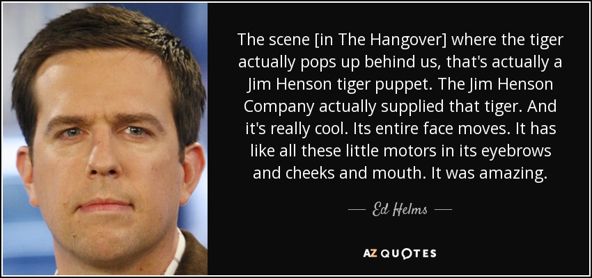 The scene [in The Hangover] where the tiger actually pops up behind us, that's actually a Jim Henson tiger puppet. The Jim Henson Company actually supplied that tiger. And it's really cool. Its entire face moves. It has like all these little motors in its eyebrows and cheeks and mouth. It was amazing. - Ed Helms