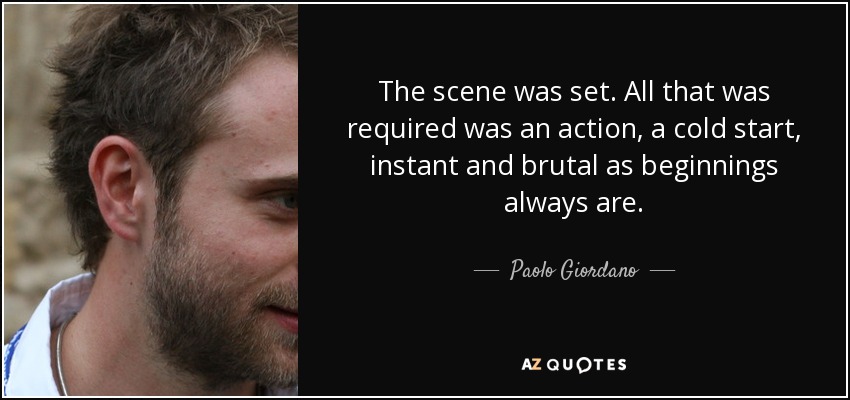 The scene was set. All that was required was an action, a cold start, instant and brutal as beginnings always are. - Paolo Giordano