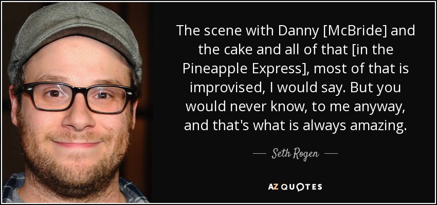 The scene with Danny [McBride] and the cake and all of that [in the Pineapple Express], most of that is improvised, I would say. But you would never know, to me anyway, and that's what is always amazing. - Seth Rogen