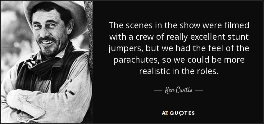 The scenes in the show were filmed with a crew of really excellent stunt jumpers, but we had the feel of the parachutes, so we could be more realistic in the roles. - Ken Curtis