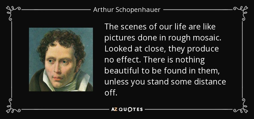 The scenes of our life are like pictures done in rough mosaic. Looked at close, they produce no effect. There is nothing beautiful to be found in them, unless you stand some distance off. - Arthur Schopenhauer