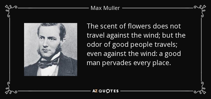 The scent of flowers does not travel against the wind; but the odor of good people travels; even against the wind: a good man pervades every place. - Max Muller