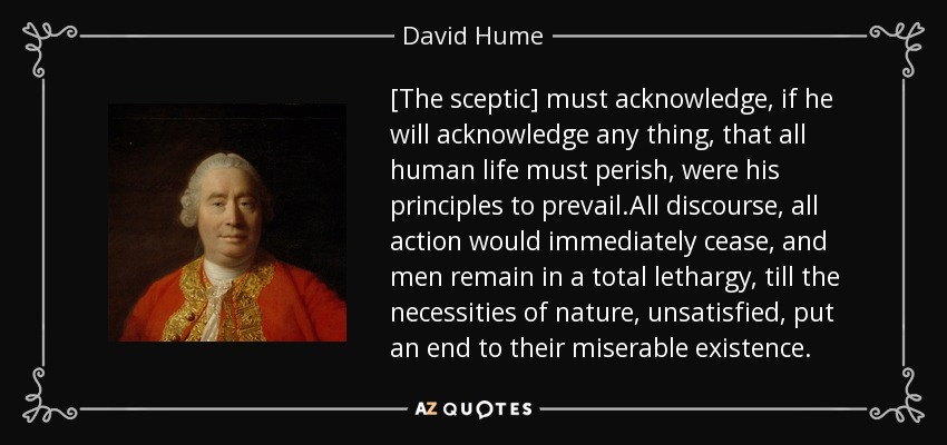 [The sceptic] must acknowledge, if he will acknowledge any thing, that all human life must perish, were his principles to prevail.All discourse, all action would immediately cease, and men remain in a total lethargy, till the necessities of nature, unsatisfied, put an end to their miserable existence. - David Hume