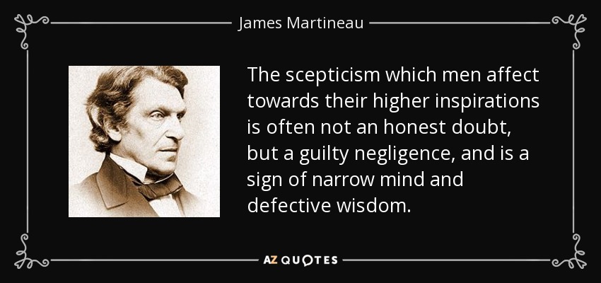 The scepticism which men affect towards their higher inspirations is often not an honest doubt, but a guilty negligence, and is a sign of narrow mind and defective wisdom. - James Martineau