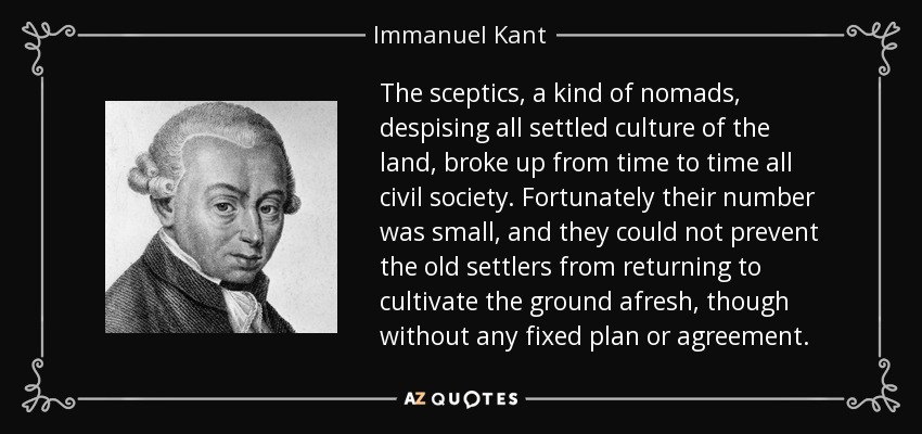 The sceptics, a kind of nomads, despising all settled culture of the land, broke up from time to time all civil society. Fortunately their number was small, and they could not prevent the old settlers from returning to cultivate the ground afresh, though without any fixed plan or agreement. - Immanuel Kant