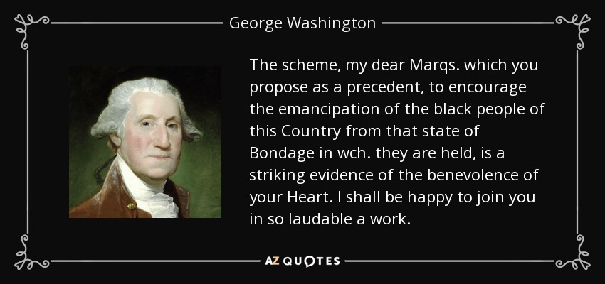 The scheme, my dear Marqs. which you propose as a precedent, to encourage the emancipation of the black people of this Country from that state of Bondage in wch. they are held, is a striking evidence of the benevolence of your Heart. I shall be happy to join you in so laudable a work. - George Washington